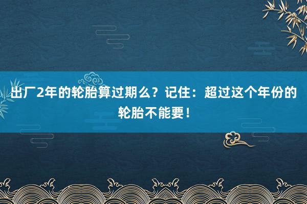 出厂2年的轮胎算过期么？记住：超过这个年份的轮胎不能要！